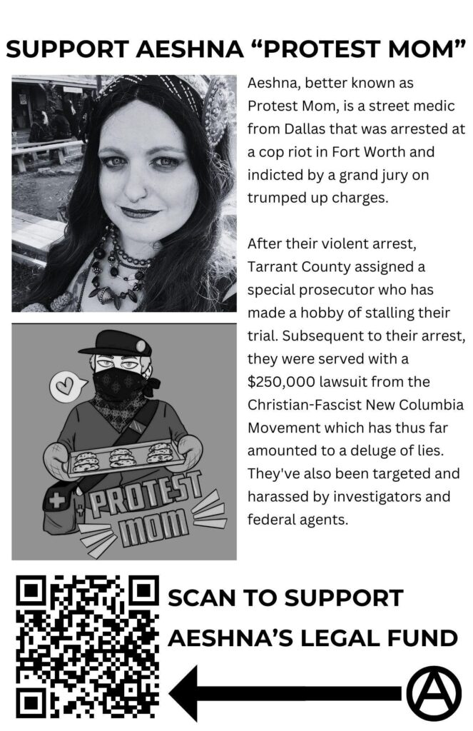 Flyer with a picture of Aeshna. Text reads: Support Aeshna "Protest Mom" Aeshna, better known as Protest Mom, is a street medic from Dallas that was arrested at a cop riot in Fort Worth and indicted by a grand jury on trumped up charges. After their violent arrest, Tarrant County assigned a special prosecutor who has made a hobby of stalling their trial. Subsequent to their arrest, they were served with a $250,000 lawsuit from the Christian-Fascist New Columbia Movement which has thus far amounted to a deluge of lies. They've also been targeted and harassed by investigators and federal agents. QR code that says "Scan to Support