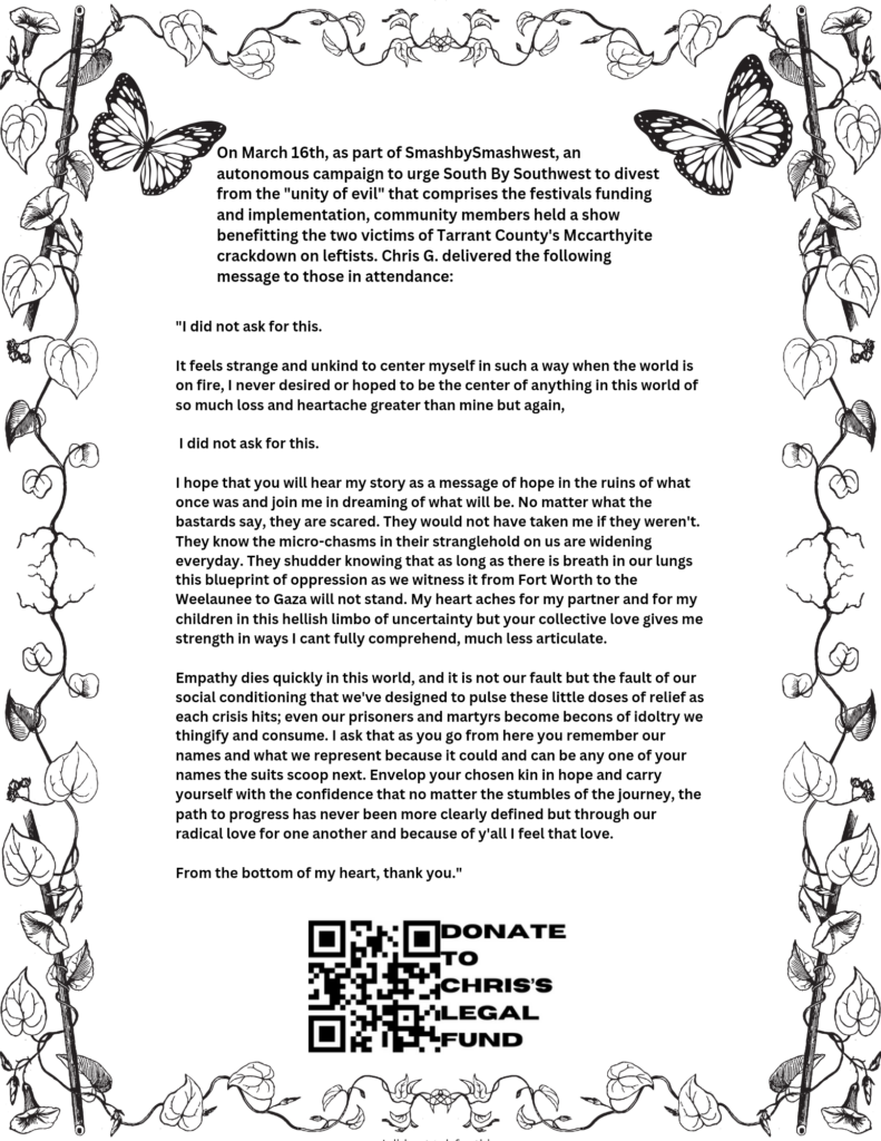 A flyer with vines wrapping around the edges and two butterlfies on the top corners. Text reads: "On March 16th, as part of SmashbySmashwest, an autonomous campaign to urge South by Southwest to divest from the "unity of evil" that comprises the festivals funding and implementation, community members held a show benefitting the two victims of Tarrant County's Mccarthyite crackdown on leftists. Chris G. delivered the following message to those in attendance: "I did not ask for this. It feels strange and unkind to center myself in such a way when the world is on fire. I never desired or hoped to be the center of anything in this world of so much loss and heartache greater than mine but again, I did not ask for this. I hope that you will hear my story as a message of hope in the ruins of what once was and join me in dreaming of what will be. No matter what the bastards say, they are scared. They would not have taken me if they weren't. They know the micro-chasms in their stranglehold on us are widening everyday. They shudder knowing that as long as there is breath in our lungs this blueprint of oppression as we witness it from Forth Worth to the Weelaunee to Gaza will not stand. My heart aches for my partner and for my children in this hellish limbo of uncertainty but your collective love gives me strength in ways I can't fully comprehend, much less articulate. Empathy dies quickly in this world and it is not our fault but the fault of our social conditioning that we've designed to pulse these little doses of relief as each crisis hits; even our prisoners and martyrs become beacons of idoltry we thingify and consume. I ask that as you go from here you remember our names and what we represent because it could and can be any one of your names the suits scoop next. Envelop your chosen kin in hope and carry yourself with the confidence that no matter the stumbles of the journey, the path to progress has never been more clearly defined but through our radical love for one another and because of y'all I feel that love. From the bottom of my heart, thank you." Bottom of the flyer has a QR code that says "Donate to Chris's legal fund."