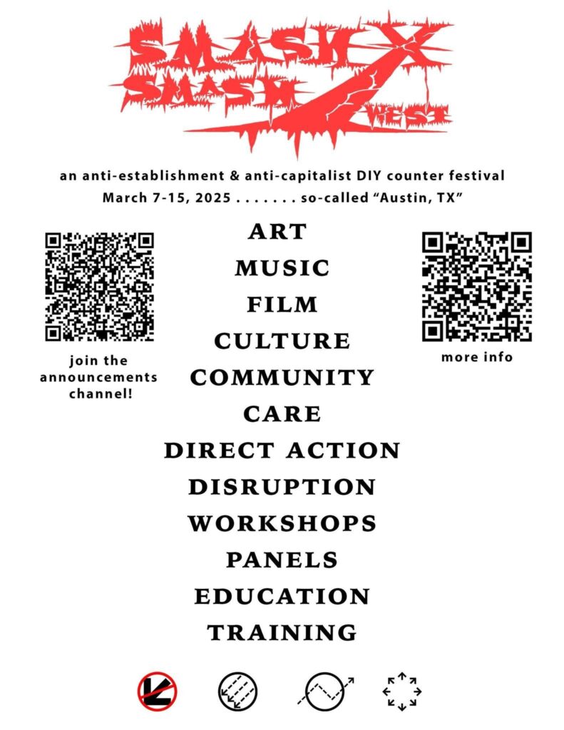 Black text on a white background. SmashXSmashWest logo at the top. text reads: "an anti-establishment & anti-capitalist DIY counter festival March 7-15 2025 ... so-called "Austin, TX" ART MUSIC FILM CULTURE COMMUNITY CARE DIRECT ACTION DISRUPTION WORKSHOPS PANELS EDUCATION TRAINING" On QR code on the left with text below saying "join the announcements channel!" another QR code on the right with text reading "more info"